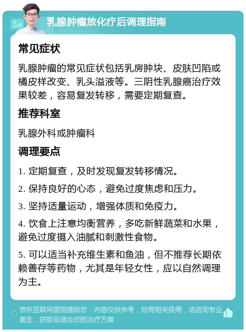 乳腺肿瘤放化疗后调理指南 常见症状 乳腺肿瘤的常见症状包括乳房肿块、皮肤凹陷或橘皮样改变、乳头溢液等。三阴性乳腺癌治疗效果较差，容易复发转移，需要定期复查。 推荐科室 乳腺外科或肿瘤科 调理要点 1. 定期复查，及时发现复发转移情况。 2. 保持良好的心态，避免过度焦虑和压力。 3. 坚持适量运动，增强体质和免疫力。 4. 饮食上注意均衡营养，多吃新鲜蔬菜和水果，避免过度摄入油腻和刺激性食物。 5. 可以适当补充维生素和鱼油，但不推荐长期依赖善存等药物，尤其是年轻女性，应以自然调理为主。