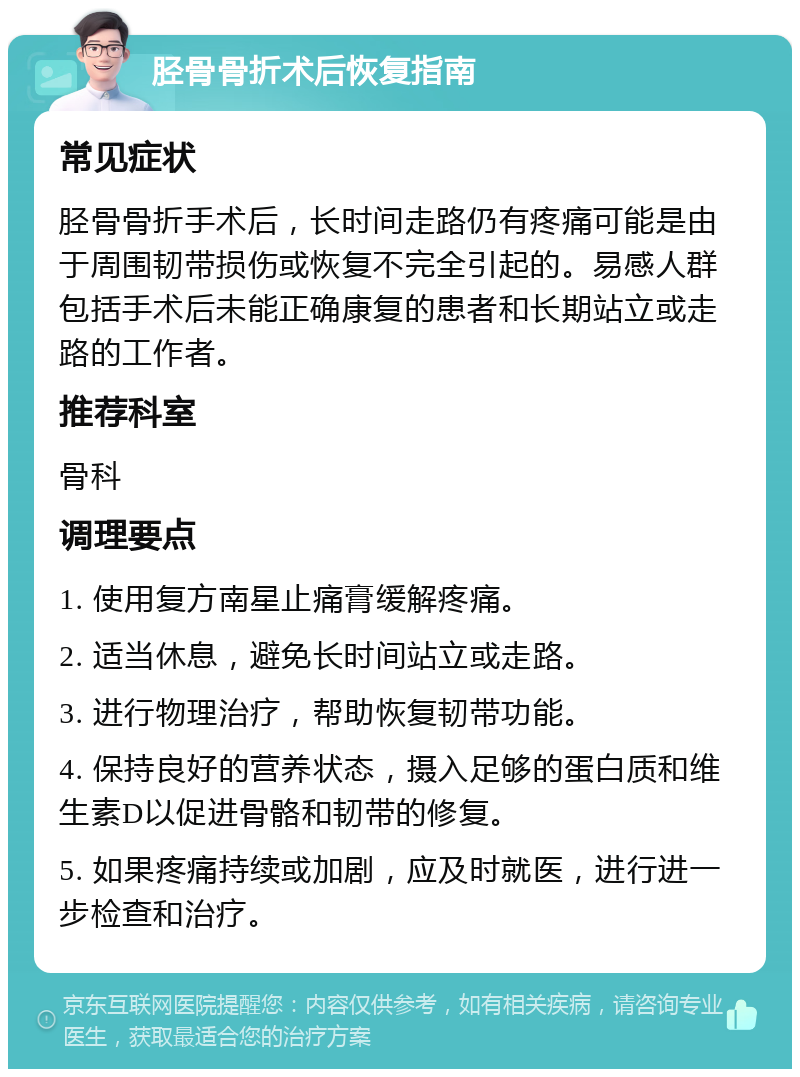 胫骨骨折术后恢复指南 常见症状 胫骨骨折手术后，长时间走路仍有疼痛可能是由于周围韧带损伤或恢复不完全引起的。易感人群包括手术后未能正确康复的患者和长期站立或走路的工作者。 推荐科室 骨科 调理要点 1. 使用复方南星止痛膏缓解疼痛。 2. 适当休息，避免长时间站立或走路。 3. 进行物理治疗，帮助恢复韧带功能。 4. 保持良好的营养状态，摄入足够的蛋白质和维生素D以促进骨骼和韧带的修复。 5. 如果疼痛持续或加剧，应及时就医，进行进一步检查和治疗。