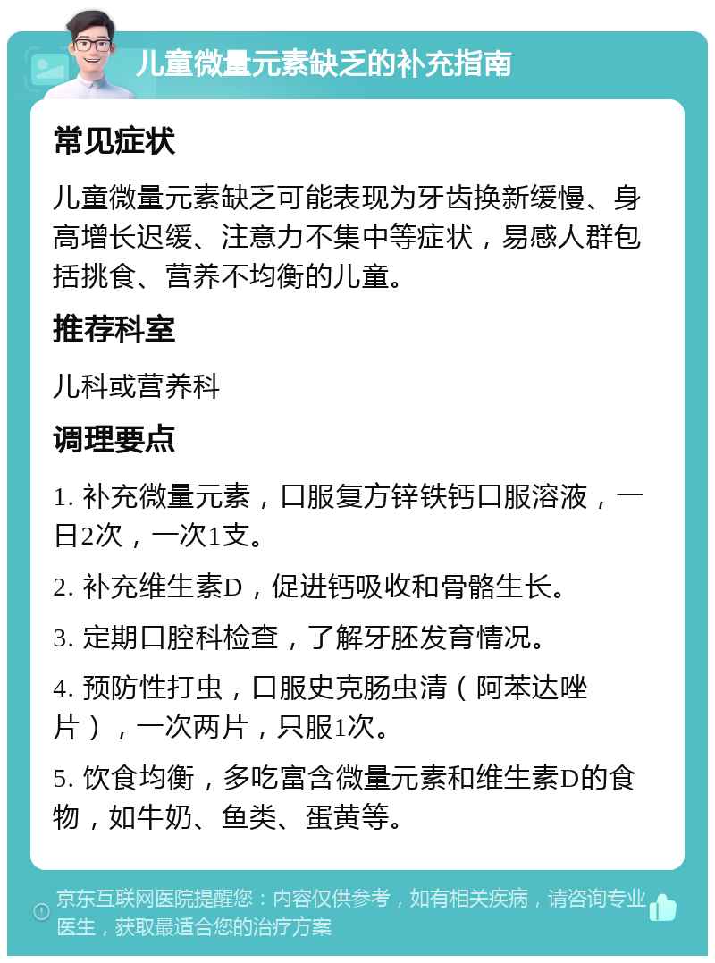 儿童微量元素缺乏的补充指南 常见症状 儿童微量元素缺乏可能表现为牙齿换新缓慢、身高增长迟缓、注意力不集中等症状，易感人群包括挑食、营养不均衡的儿童。 推荐科室 儿科或营养科 调理要点 1. 补充微量元素，口服复方锌铁钙口服溶液，一日2次，一次1支。 2. 补充维生素D，促进钙吸收和骨骼生长。 3. 定期口腔科检查，了解牙胚发育情况。 4. 预防性打虫，口服史克肠虫清（阿苯达唑片），一次两片，只服1次。 5. 饮食均衡，多吃富含微量元素和维生素D的食物，如牛奶、鱼类、蛋黄等。