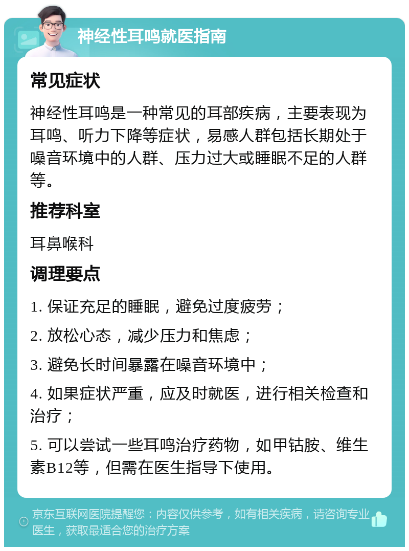 神经性耳鸣就医指南 常见症状 神经性耳鸣是一种常见的耳部疾病，主要表现为耳鸣、听力下降等症状，易感人群包括长期处于噪音环境中的人群、压力过大或睡眠不足的人群等。 推荐科室 耳鼻喉科 调理要点 1. 保证充足的睡眠，避免过度疲劳； 2. 放松心态，减少压力和焦虑； 3. 避免长时间暴露在噪音环境中； 4. 如果症状严重，应及时就医，进行相关检查和治疗； 5. 可以尝试一些耳鸣治疗药物，如甲钴胺、维生素B12等，但需在医生指导下使用。