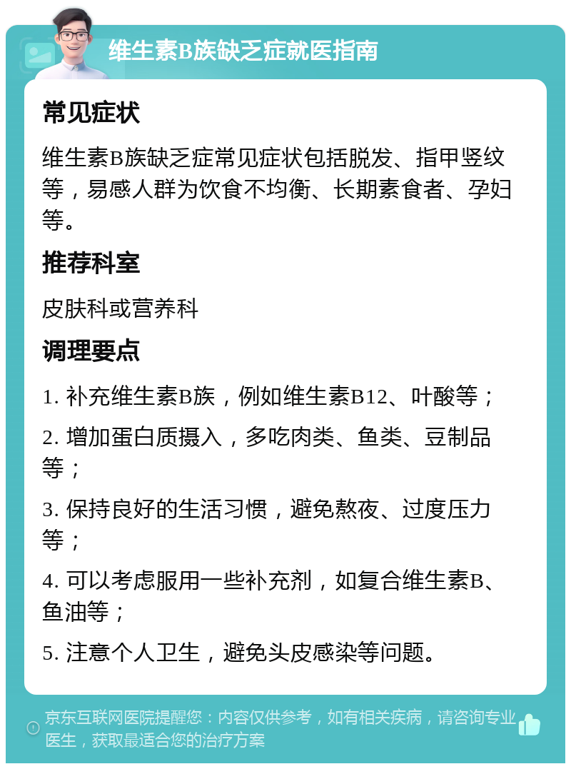 维生素B族缺乏症就医指南 常见症状 维生素B族缺乏症常见症状包括脱发、指甲竖纹等，易感人群为饮食不均衡、长期素食者、孕妇等。 推荐科室 皮肤科或营养科 调理要点 1. 补充维生素B族，例如维生素B12、叶酸等； 2. 增加蛋白质摄入，多吃肉类、鱼类、豆制品等； 3. 保持良好的生活习惯，避免熬夜、过度压力等； 4. 可以考虑服用一些补充剂，如复合维生素B、鱼油等； 5. 注意个人卫生，避免头皮感染等问题。