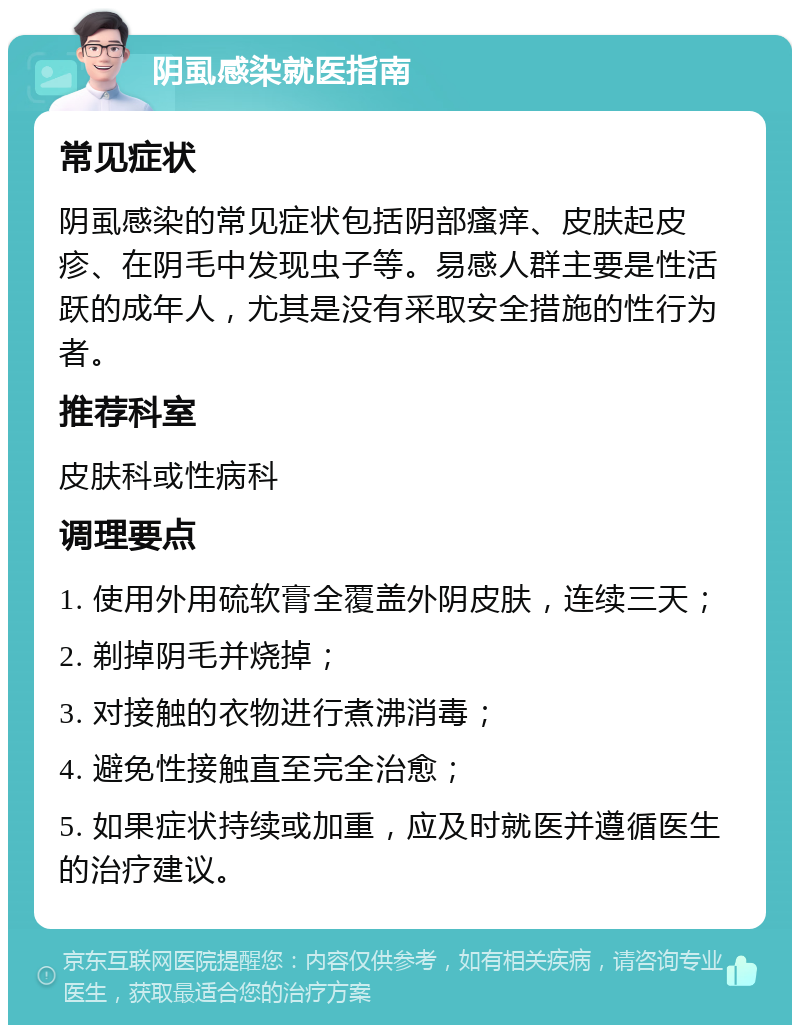 阴虱感染就医指南 常见症状 阴虱感染的常见症状包括阴部瘙痒、皮肤起皮疹、在阴毛中发现虫子等。易感人群主要是性活跃的成年人，尤其是没有采取安全措施的性行为者。 推荐科室 皮肤科或性病科 调理要点 1. 使用外用硫软膏全覆盖外阴皮肤，连续三天； 2. 剃掉阴毛并烧掉； 3. 对接触的衣物进行煮沸消毒； 4. 避免性接触直至完全治愈； 5. 如果症状持续或加重，应及时就医并遵循医生的治疗建议。