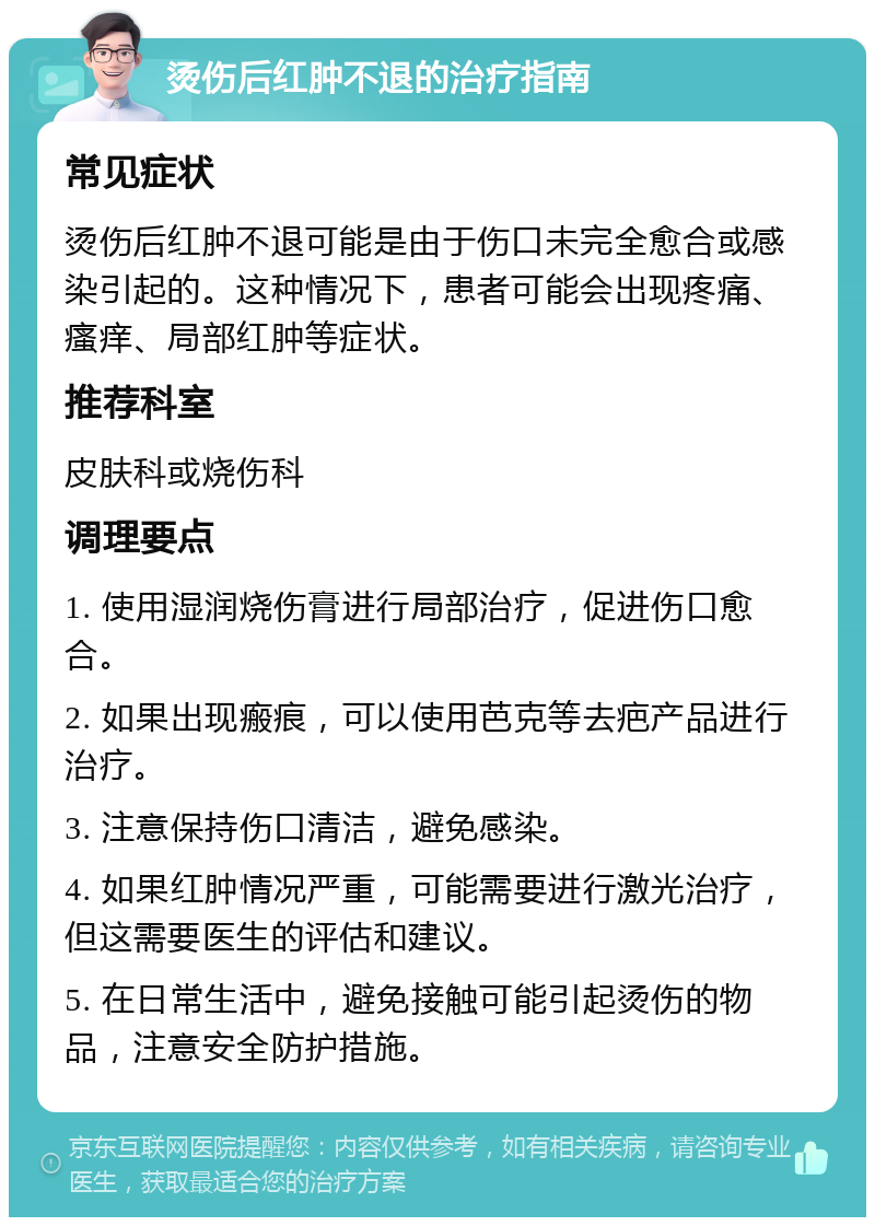 烫伤后红肿不退的治疗指南 常见症状 烫伤后红肿不退可能是由于伤口未完全愈合或感染引起的。这种情况下，患者可能会出现疼痛、瘙痒、局部红肿等症状。 推荐科室 皮肤科或烧伤科 调理要点 1. 使用湿润烧伤膏进行局部治疗，促进伤口愈合。 2. 如果出现瘢痕，可以使用芭克等去疤产品进行治疗。 3. 注意保持伤口清洁，避免感染。 4. 如果红肿情况严重，可能需要进行激光治疗，但这需要医生的评估和建议。 5. 在日常生活中，避免接触可能引起烫伤的物品，注意安全防护措施。