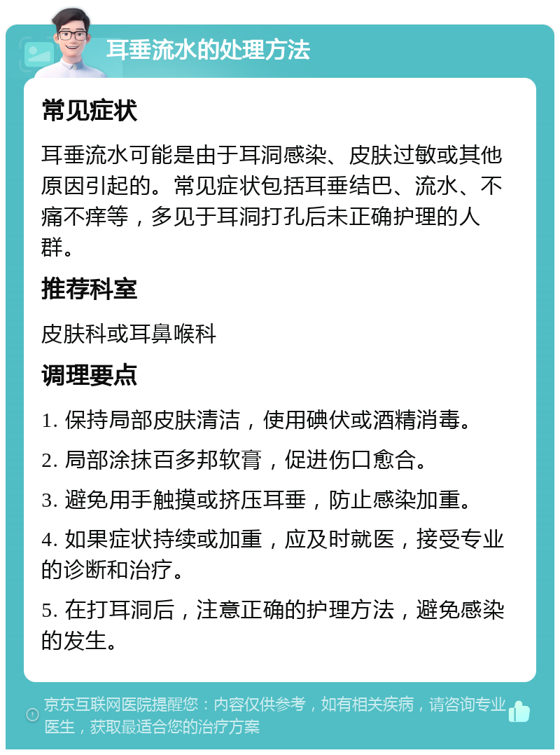 耳垂流水的处理方法 常见症状 耳垂流水可能是由于耳洞感染、皮肤过敏或其他原因引起的。常见症状包括耳垂结巴、流水、不痛不痒等，多见于耳洞打孔后未正确护理的人群。 推荐科室 皮肤科或耳鼻喉科 调理要点 1. 保持局部皮肤清洁，使用碘伏或酒精消毒。 2. 局部涂抹百多邦软膏，促进伤口愈合。 3. 避免用手触摸或挤压耳垂，防止感染加重。 4. 如果症状持续或加重，应及时就医，接受专业的诊断和治疗。 5. 在打耳洞后，注意正确的护理方法，避免感染的发生。