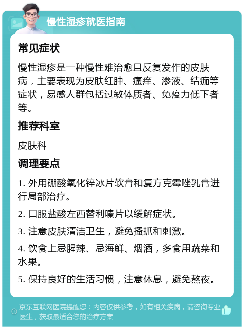 慢性湿疹就医指南 常见症状 慢性湿疹是一种慢性难治愈且反复发作的皮肤病，主要表现为皮肤红肿、瘙痒、渗液、结痂等症状，易感人群包括过敏体质者、免疫力低下者等。 推荐科室 皮肤科 调理要点 1. 外用硼酸氧化锌冰片软膏和复方克霉唑乳膏进行局部治疗。 2. 口服盐酸左西替利嗪片以缓解症状。 3. 注意皮肤清洁卫生，避免搔抓和刺激。 4. 饮食上忌腥辣、忌海鲜、烟酒，多食用蔬菜和水果。 5. 保持良好的生活习惯，注意休息，避免熬夜。