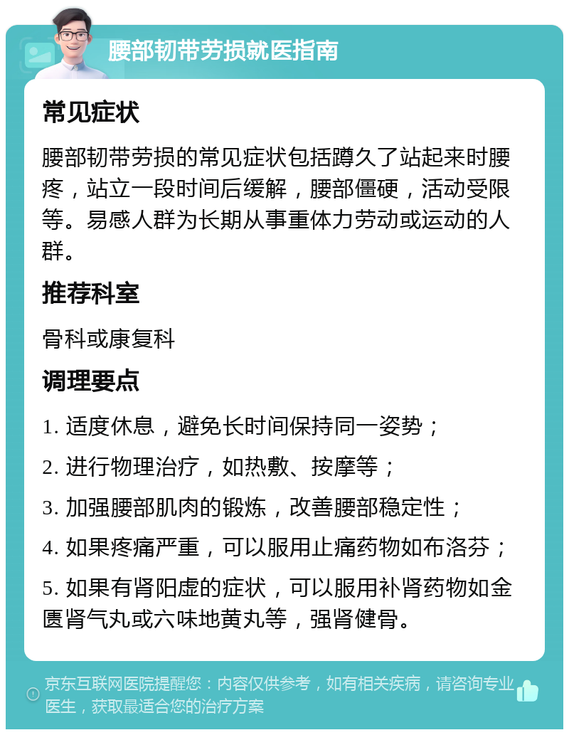 腰部韧带劳损就医指南 常见症状 腰部韧带劳损的常见症状包括蹲久了站起来时腰疼，站立一段时间后缓解，腰部僵硬，活动受限等。易感人群为长期从事重体力劳动或运动的人群。 推荐科室 骨科或康复科 调理要点 1. 适度休息，避免长时间保持同一姿势； 2. 进行物理治疗，如热敷、按摩等； 3. 加强腰部肌肉的锻炼，改善腰部稳定性； 4. 如果疼痛严重，可以服用止痛药物如布洛芬； 5. 如果有肾阳虚的症状，可以服用补肾药物如金匮肾气丸或六味地黄丸等，强肾健骨。