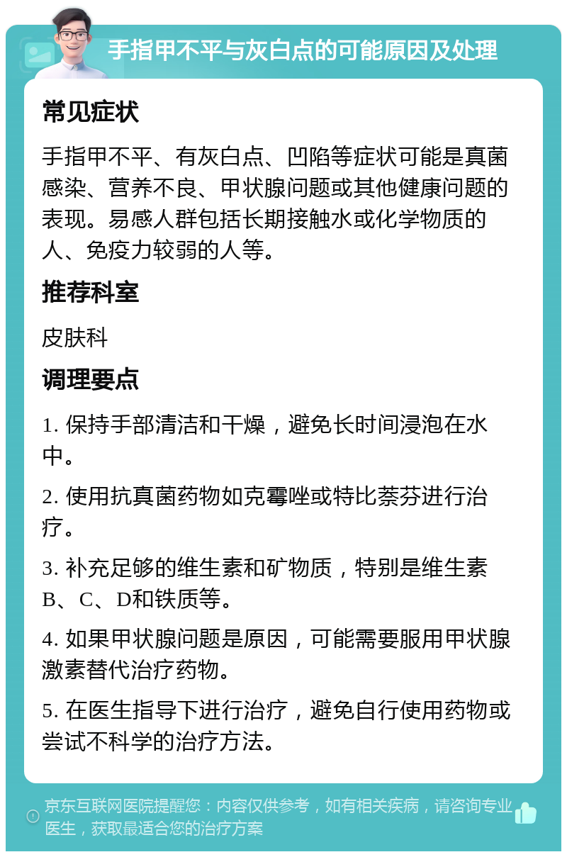 手指甲不平与灰白点的可能原因及处理 常见症状 手指甲不平、有灰白点、凹陷等症状可能是真菌感染、营养不良、甲状腺问题或其他健康问题的表现。易感人群包括长期接触水或化学物质的人、免疫力较弱的人等。 推荐科室 皮肤科 调理要点 1. 保持手部清洁和干燥，避免长时间浸泡在水中。 2. 使用抗真菌药物如克霉唑或特比萘芬进行治疗。 3. 补充足够的维生素和矿物质，特别是维生素B、C、D和铁质等。 4. 如果甲状腺问题是原因，可能需要服用甲状腺激素替代治疗药物。 5. 在医生指导下进行治疗，避免自行使用药物或尝试不科学的治疗方法。