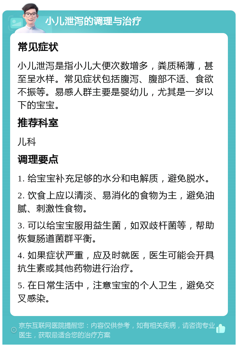 小儿泄泻的调理与治疗 常见症状 小儿泄泻是指小儿大便次数增多，粪质稀薄，甚至呈水样。常见症状包括腹泻、腹部不适、食欲不振等。易感人群主要是婴幼儿，尤其是一岁以下的宝宝。 推荐科室 儿科 调理要点 1. 给宝宝补充足够的水分和电解质，避免脱水。 2. 饮食上应以清淡、易消化的食物为主，避免油腻、刺激性食物。 3. 可以给宝宝服用益生菌，如双歧杆菌等，帮助恢复肠道菌群平衡。 4. 如果症状严重，应及时就医，医生可能会开具抗生素或其他药物进行治疗。 5. 在日常生活中，注意宝宝的个人卫生，避免交叉感染。