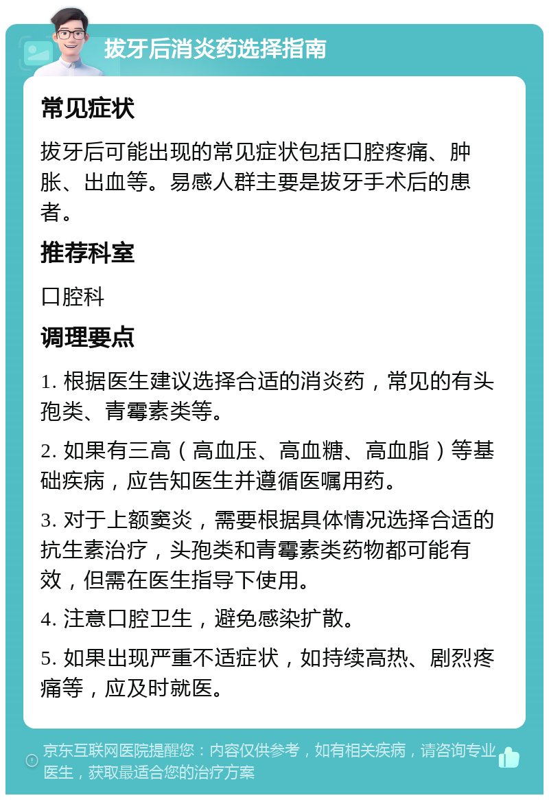 拔牙后消炎药选择指南 常见症状 拔牙后可能出现的常见症状包括口腔疼痛、肿胀、出血等。易感人群主要是拔牙手术后的患者。 推荐科室 口腔科 调理要点 1. 根据医生建议选择合适的消炎药，常见的有头孢类、青霉素类等。 2. 如果有三高（高血压、高血糖、高血脂）等基础疾病，应告知医生并遵循医嘱用药。 3. 对于上额窦炎，需要根据具体情况选择合适的抗生素治疗，头孢类和青霉素类药物都可能有效，但需在医生指导下使用。 4. 注意口腔卫生，避免感染扩散。 5. 如果出现严重不适症状，如持续高热、剧烈疼痛等，应及时就医。