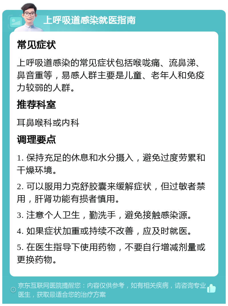 上呼吸道感染就医指南 常见症状 上呼吸道感染的常见症状包括喉咙痛、流鼻涕、鼻音重等，易感人群主要是儿童、老年人和免疫力较弱的人群。 推荐科室 耳鼻喉科或内科 调理要点 1. 保持充足的休息和水分摄入，避免过度劳累和干燥环境。 2. 可以服用力克舒胶囊来缓解症状，但过敏者禁用，肝肾功能有损者慎用。 3. 注意个人卫生，勤洗手，避免接触感染源。 4. 如果症状加重或持续不改善，应及时就医。 5. 在医生指导下使用药物，不要自行增减剂量或更换药物。