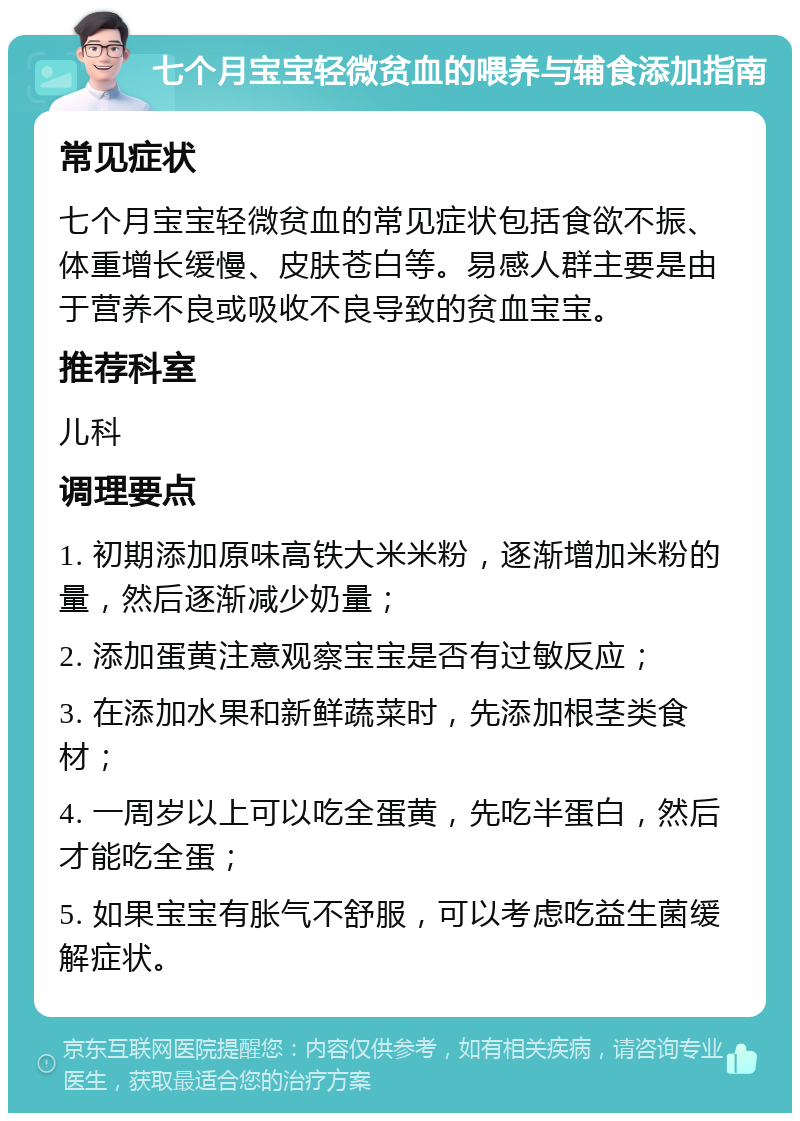 七个月宝宝轻微贫血的喂养与辅食添加指南 常见症状 七个月宝宝轻微贫血的常见症状包括食欲不振、体重增长缓慢、皮肤苍白等。易感人群主要是由于营养不良或吸收不良导致的贫血宝宝。 推荐科室 儿科 调理要点 1. 初期添加原味高铁大米米粉，逐渐增加米粉的量，然后逐渐减少奶量； 2. 添加蛋黄注意观察宝宝是否有过敏反应； 3. 在添加水果和新鲜蔬菜时，先添加根茎类食材； 4. 一周岁以上可以吃全蛋黄，先吃半蛋白，然后才能吃全蛋； 5. 如果宝宝有胀气不舒服，可以考虑吃益生菌缓解症状。