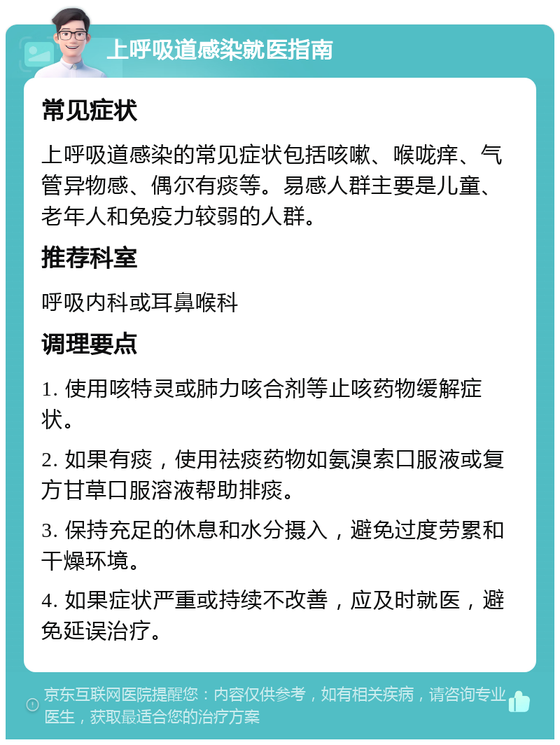 上呼吸道感染就医指南 常见症状 上呼吸道感染的常见症状包括咳嗽、喉咙痒、气管异物感、偶尔有痰等。易感人群主要是儿童、老年人和免疫力较弱的人群。 推荐科室 呼吸内科或耳鼻喉科 调理要点 1. 使用咳特灵或肺力咳合剂等止咳药物缓解症状。 2. 如果有痰，使用祛痰药物如氨溴索口服液或复方甘草口服溶液帮助排痰。 3. 保持充足的休息和水分摄入，避免过度劳累和干燥环境。 4. 如果症状严重或持续不改善，应及时就医，避免延误治疗。