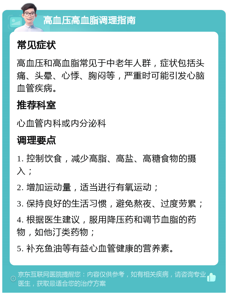 高血压高血脂调理指南 常见症状 高血压和高血脂常见于中老年人群，症状包括头痛、头晕、心悸、胸闷等，严重时可能引发心脑血管疾病。 推荐科室 心血管内科或内分泌科 调理要点 1. 控制饮食，减少高脂、高盐、高糖食物的摄入； 2. 增加运动量，适当进行有氧运动； 3. 保持良好的生活习惯，避免熬夜、过度劳累； 4. 根据医生建议，服用降压药和调节血脂的药物，如他汀类药物； 5. 补充鱼油等有益心血管健康的营养素。