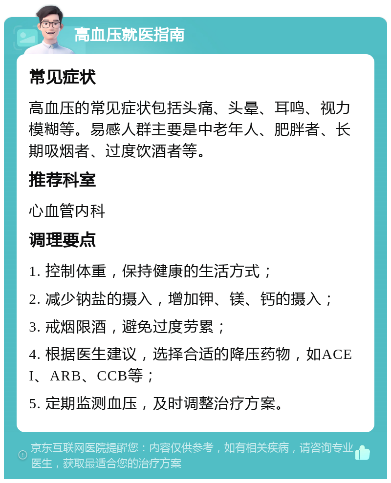 高血压就医指南 常见症状 高血压的常见症状包括头痛、头晕、耳鸣、视力模糊等。易感人群主要是中老年人、肥胖者、长期吸烟者、过度饮酒者等。 推荐科室 心血管内科 调理要点 1. 控制体重，保持健康的生活方式； 2. 减少钠盐的摄入，增加钾、镁、钙的摄入； 3. 戒烟限酒，避免过度劳累； 4. 根据医生建议，选择合适的降压药物，如ACEI、ARB、CCB等； 5. 定期监测血压，及时调整治疗方案。