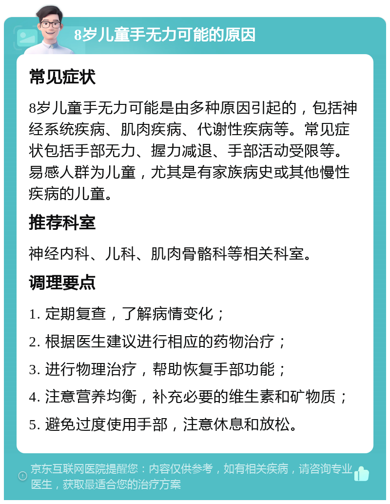 8岁儿童手无力可能的原因 常见症状 8岁儿童手无力可能是由多种原因引起的，包括神经系统疾病、肌肉疾病、代谢性疾病等。常见症状包括手部无力、握力减退、手部活动受限等。易感人群为儿童，尤其是有家族病史或其他慢性疾病的儿童。 推荐科室 神经内科、儿科、肌肉骨骼科等相关科室。 调理要点 1. 定期复查，了解病情变化； 2. 根据医生建议进行相应的药物治疗； 3. 进行物理治疗，帮助恢复手部功能； 4. 注意营养均衡，补充必要的维生素和矿物质； 5. 避免过度使用手部，注意休息和放松。