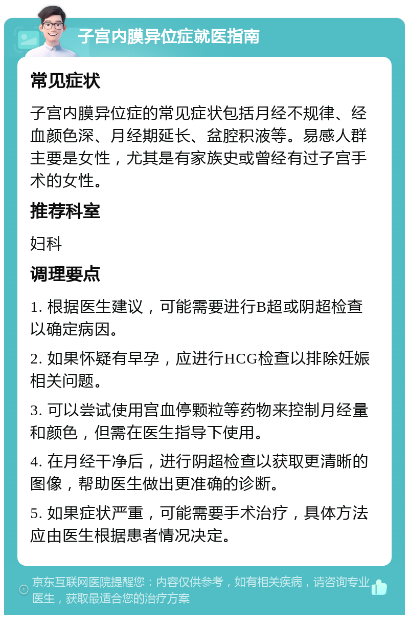 子宫内膜异位症就医指南 常见症状 子宫内膜异位症的常见症状包括月经不规律、经血颜色深、月经期延长、盆腔积液等。易感人群主要是女性，尤其是有家族史或曾经有过子宫手术的女性。 推荐科室 妇科 调理要点 1. 根据医生建议，可能需要进行B超或阴超检查以确定病因。 2. 如果怀疑有早孕，应进行HCG检查以排除妊娠相关问题。 3. 可以尝试使用宫血停颗粒等药物来控制月经量和颜色，但需在医生指导下使用。 4. 在月经干净后，进行阴超检查以获取更清晰的图像，帮助医生做出更准确的诊断。 5. 如果症状严重，可能需要手术治疗，具体方法应由医生根据患者情况决定。