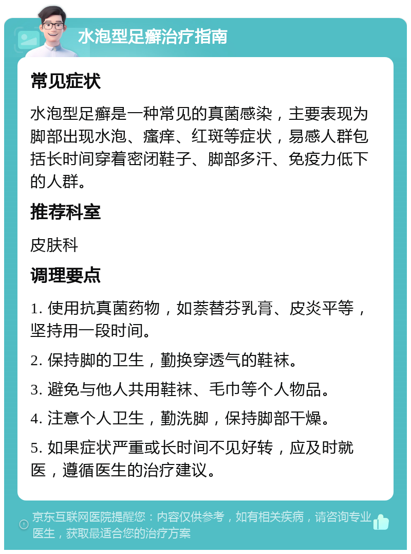 水泡型足癣治疗指南 常见症状 水泡型足癣是一种常见的真菌感染，主要表现为脚部出现水泡、瘙痒、红斑等症状，易感人群包括长时间穿着密闭鞋子、脚部多汗、免疫力低下的人群。 推荐科室 皮肤科 调理要点 1. 使用抗真菌药物，如萘替芬乳膏、皮炎平等，坚持用一段时间。 2. 保持脚的卫生，勤换穿透气的鞋袜。 3. 避免与他人共用鞋袜、毛巾等个人物品。 4. 注意个人卫生，勤洗脚，保持脚部干燥。 5. 如果症状严重或长时间不见好转，应及时就医，遵循医生的治疗建议。