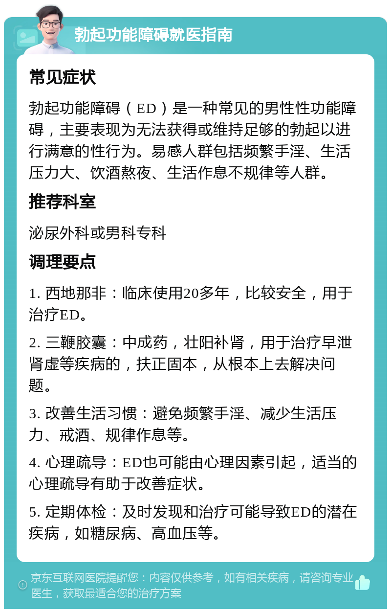 勃起功能障碍就医指南 常见症状 勃起功能障碍（ED）是一种常见的男性性功能障碍，主要表现为无法获得或维持足够的勃起以进行满意的性行为。易感人群包括频繁手淫、生活压力大、饮酒熬夜、生活作息不规律等人群。 推荐科室 泌尿外科或男科专科 调理要点 1. 西地那非：临床使用20多年，比较安全，用于治疗ED。 2. 三鞭胶囊：中成药，壮阳补肾，用于治疗早泄肾虚等疾病的，扶正固本，从根本上去解决问题。 3. 改善生活习惯：避免频繁手淫、减少生活压力、戒酒、规律作息等。 4. 心理疏导：ED也可能由心理因素引起，适当的心理疏导有助于改善症状。 5. 定期体检：及时发现和治疗可能导致ED的潜在疾病，如糖尿病、高血压等。