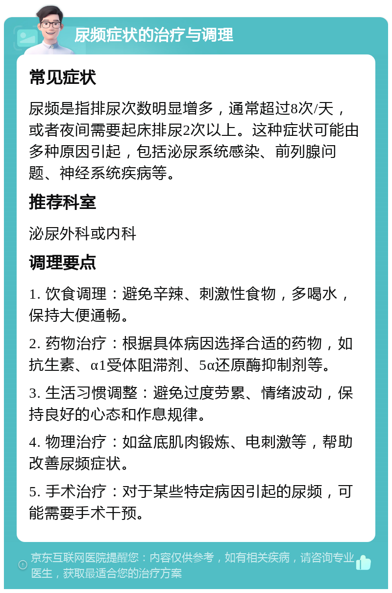 尿频症状的治疗与调理 常见症状 尿频是指排尿次数明显增多，通常超过8次/天，或者夜间需要起床排尿2次以上。这种症状可能由多种原因引起，包括泌尿系统感染、前列腺问题、神经系统疾病等。 推荐科室 泌尿外科或内科 调理要点 1. 饮食调理：避免辛辣、刺激性食物，多喝水，保持大便通畅。 2. 药物治疗：根据具体病因选择合适的药物，如抗生素、α1受体阻滞剂、5α还原酶抑制剂等。 3. 生活习惯调整：避免过度劳累、情绪波动，保持良好的心态和作息规律。 4. 物理治疗：如盆底肌肉锻炼、电刺激等，帮助改善尿频症状。 5. 手术治疗：对于某些特定病因引起的尿频，可能需要手术干预。