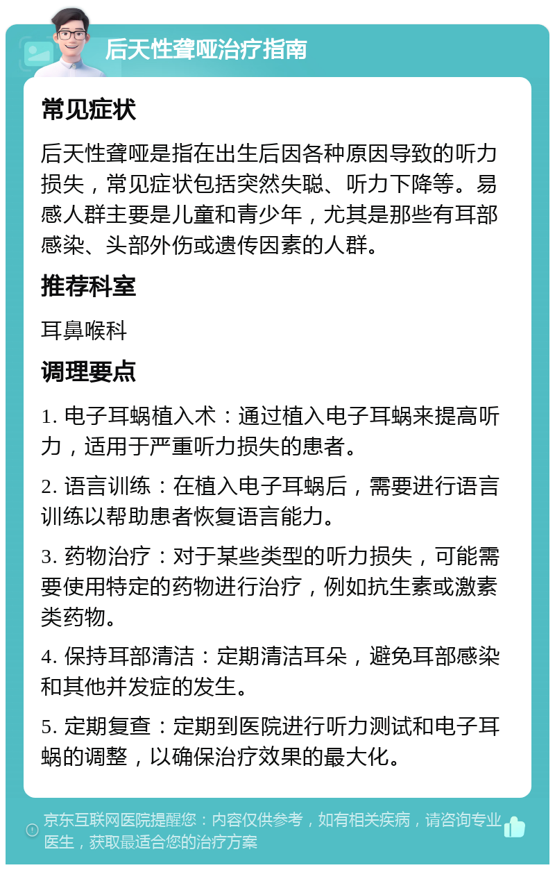 后天性聋哑治疗指南 常见症状 后天性聋哑是指在出生后因各种原因导致的听力损失，常见症状包括突然失聪、听力下降等。易感人群主要是儿童和青少年，尤其是那些有耳部感染、头部外伤或遗传因素的人群。 推荐科室 耳鼻喉科 调理要点 1. 电子耳蜗植入术：通过植入电子耳蜗来提高听力，适用于严重听力损失的患者。 2. 语言训练：在植入电子耳蜗后，需要进行语言训练以帮助患者恢复语言能力。 3. 药物治疗：对于某些类型的听力损失，可能需要使用特定的药物进行治疗，例如抗生素或激素类药物。 4. 保持耳部清洁：定期清洁耳朵，避免耳部感染和其他并发症的发生。 5. 定期复查：定期到医院进行听力测试和电子耳蜗的调整，以确保治疗效果的最大化。