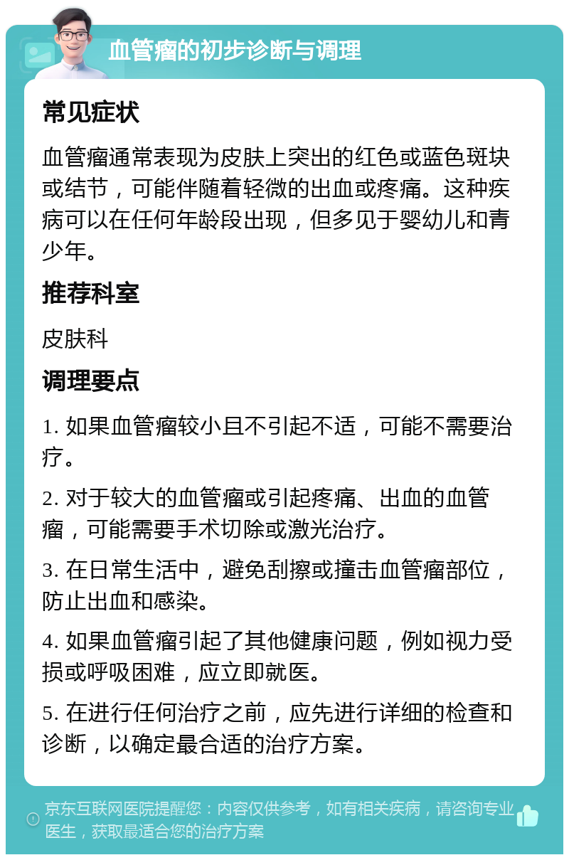 血管瘤的初步诊断与调理 常见症状 血管瘤通常表现为皮肤上突出的红色或蓝色斑块或结节，可能伴随着轻微的出血或疼痛。这种疾病可以在任何年龄段出现，但多见于婴幼儿和青少年。 推荐科室 皮肤科 调理要点 1. 如果血管瘤较小且不引起不适，可能不需要治疗。 2. 对于较大的血管瘤或引起疼痛、出血的血管瘤，可能需要手术切除或激光治疗。 3. 在日常生活中，避免刮擦或撞击血管瘤部位，防止出血和感染。 4. 如果血管瘤引起了其他健康问题，例如视力受损或呼吸困难，应立即就医。 5. 在进行任何治疗之前，应先进行详细的检查和诊断，以确定最合适的治疗方案。