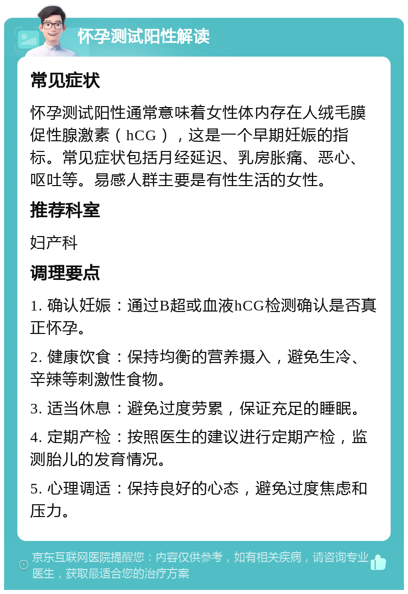 怀孕测试阳性解读 常见症状 怀孕测试阳性通常意味着女性体内存在人绒毛膜促性腺激素（hCG），这是一个早期妊娠的指标。常见症状包括月经延迟、乳房胀痛、恶心、呕吐等。易感人群主要是有性生活的女性。 推荐科室 妇产科 调理要点 1. 确认妊娠：通过B超或血液hCG检测确认是否真正怀孕。 2. 健康饮食：保持均衡的营养摄入，避免生冷、辛辣等刺激性食物。 3. 适当休息：避免过度劳累，保证充足的睡眠。 4. 定期产检：按照医生的建议进行定期产检，监测胎儿的发育情况。 5. 心理调适：保持良好的心态，避免过度焦虑和压力。