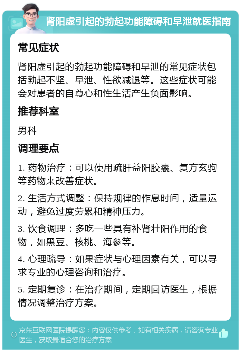 肾阳虚引起的勃起功能障碍和早泄就医指南 常见症状 肾阳虚引起的勃起功能障碍和早泄的常见症状包括勃起不坚、早泄、性欲减退等。这些症状可能会对患者的自尊心和性生活产生负面影响。 推荐科室 男科 调理要点 1. 药物治疗：可以使用疏肝益阳胶囊、复方玄驹等药物来改善症状。 2. 生活方式调整：保持规律的作息时间，适量运动，避免过度劳累和精神压力。 3. 饮食调理：多吃一些具有补肾壮阳作用的食物，如黑豆、核桃、海参等。 4. 心理疏导：如果症状与心理因素有关，可以寻求专业的心理咨询和治疗。 5. 定期复诊：在治疗期间，定期回访医生，根据情况调整治疗方案。