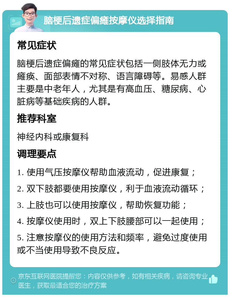 脑梗后遗症偏瘫按摩仪选择指南 常见症状 脑梗后遗症偏瘫的常见症状包括一侧肢体无力或瘫痪、面部表情不对称、语言障碍等。易感人群主要是中老年人，尤其是有高血压、糖尿病、心脏病等基础疾病的人群。 推荐科室 神经内科或康复科 调理要点 1. 使用气压按摩仪帮助血液流动，促进康复； 2. 双下肢都要使用按摩仪，利于血液流动循环； 3. 上肢也可以使用按摩仪，帮助恢复功能； 4. 按摩仪使用时，双上下肢腰部可以一起使用； 5. 注意按摩仪的使用方法和频率，避免过度使用或不当使用导致不良反应。