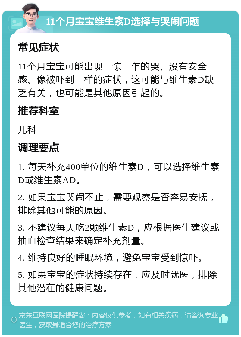 11个月宝宝维生素D选择与哭闹问题 常见症状 11个月宝宝可能出现一惊一乍的哭、没有安全感、像被吓到一样的症状，这可能与维生素D缺乏有关，也可能是其他原因引起的。 推荐科室 儿科 调理要点 1. 每天补充400单位的维生素D，可以选择维生素D或维生素AD。 2. 如果宝宝哭闹不止，需要观察是否容易安抚，排除其他可能的原因。 3. 不建议每天吃2颗维生素D，应根据医生建议或抽血检查结果来确定补充剂量。 4. 维持良好的睡眠环境，避免宝宝受到惊吓。 5. 如果宝宝的症状持续存在，应及时就医，排除其他潜在的健康问题。