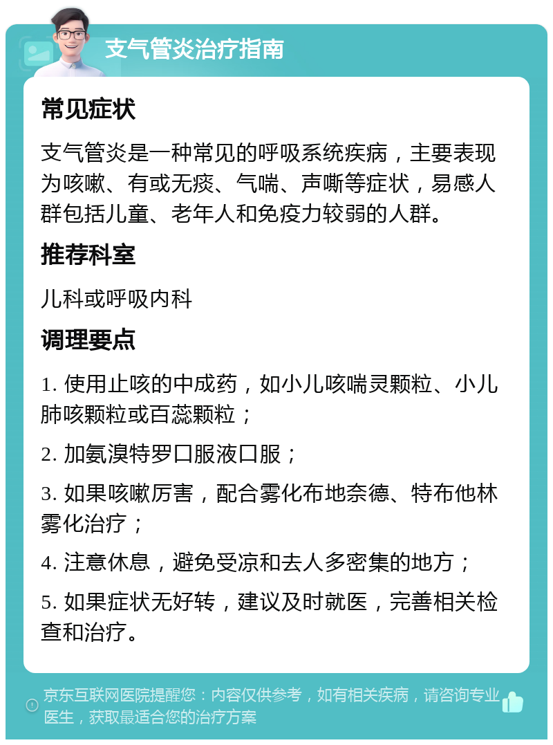 支气管炎治疗指南 常见症状 支气管炎是一种常见的呼吸系统疾病，主要表现为咳嗽、有或无痰、气喘、声嘶等症状，易感人群包括儿童、老年人和免疫力较弱的人群。 推荐科室 儿科或呼吸内科 调理要点 1. 使用止咳的中成药，如小儿咳喘灵颗粒、小儿肺咳颗粒或百蕊颗粒； 2. 加氨溴特罗口服液口服； 3. 如果咳嗽厉害，配合雾化布地奈德、特布他林雾化治疗； 4. 注意休息，避免受凉和去人多密集的地方； 5. 如果症状无好转，建议及时就医，完善相关检查和治疗。