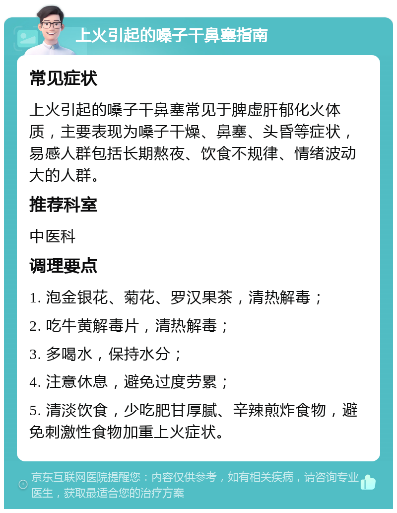 上火引起的嗓子干鼻塞指南 常见症状 上火引起的嗓子干鼻塞常见于脾虚肝郁化火体质，主要表现为嗓子干燥、鼻塞、头昏等症状，易感人群包括长期熬夜、饮食不规律、情绪波动大的人群。 推荐科室 中医科 调理要点 1. 泡金银花、菊花、罗汉果茶，清热解毒； 2. 吃牛黄解毒片，清热解毒； 3. 多喝水，保持水分； 4. 注意休息，避免过度劳累； 5. 清淡饮食，少吃肥甘厚腻、辛辣煎炸食物，避免刺激性食物加重上火症状。