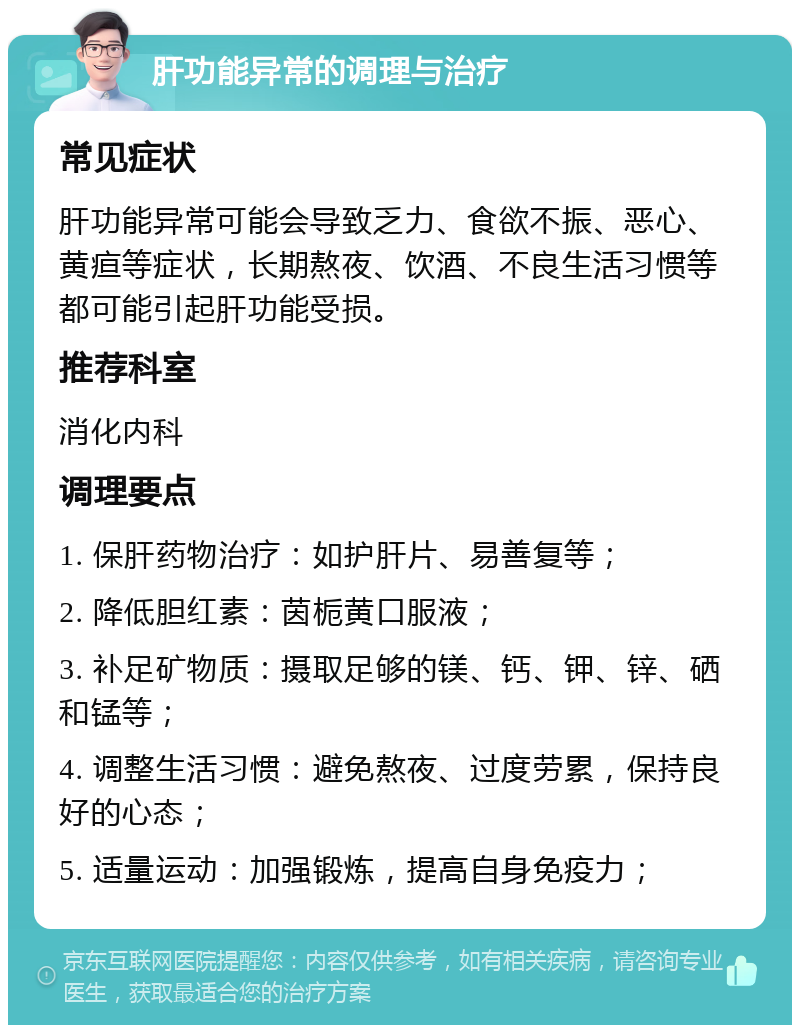 肝功能异常的调理与治疗 常见症状 肝功能异常可能会导致乏力、食欲不振、恶心、黄疸等症状，长期熬夜、饮酒、不良生活习惯等都可能引起肝功能受损。 推荐科室 消化内科 调理要点 1. 保肝药物治疗：如护肝片、易善复等； 2. 降低胆红素：茵栀黄口服液； 3. 补足矿物质：摄取足够的镁、钙、钾、锌、硒和锰等； 4. 调整生活习惯：避免熬夜、过度劳累，保持良好的心态； 5. 适量运动：加强锻炼，提高自身免疫力；