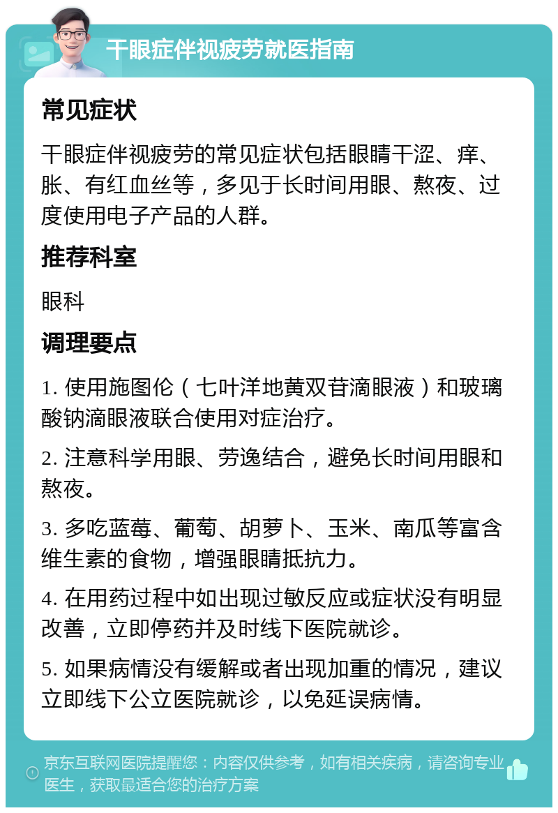 干眼症伴视疲劳就医指南 常见症状 干眼症伴视疲劳的常见症状包括眼睛干涩、痒、胀、有红血丝等，多见于长时间用眼、熬夜、过度使用电子产品的人群。 推荐科室 眼科 调理要点 1. 使用施图伦（七叶洋地黄双苷滴眼液）和玻璃酸钠滴眼液联合使用对症治疗。 2. 注意科学用眼、劳逸结合，避免长时间用眼和熬夜。 3. 多吃蓝莓、葡萄、胡萝卜、玉米、南瓜等富含维生素的食物，增强眼睛抵抗力。 4. 在用药过程中如出现过敏反应或症状没有明显改善，立即停药并及时线下医院就诊。 5. 如果病情没有缓解或者出现加重的情况，建议立即线下公立医院就诊，以免延误病情。