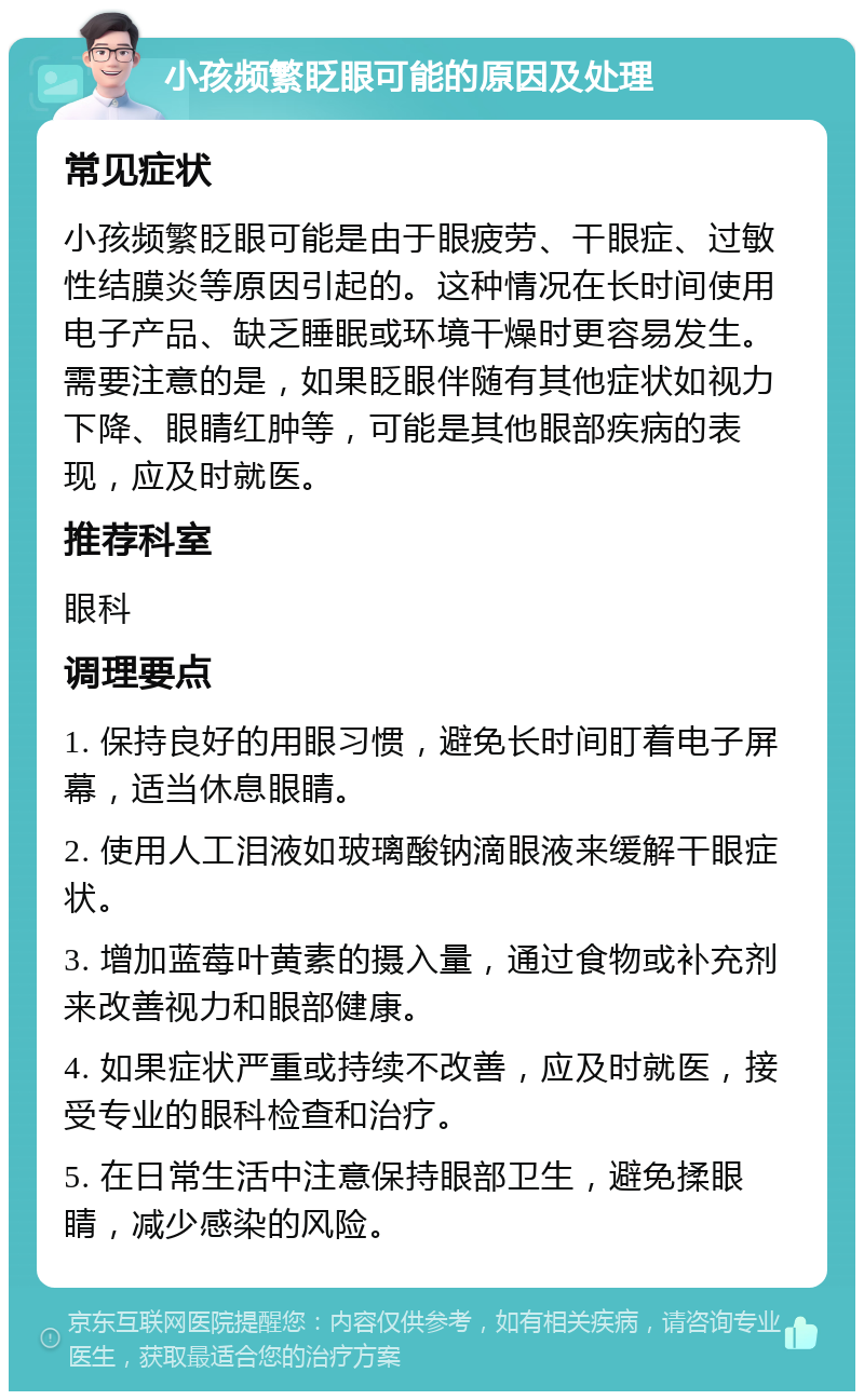 小孩频繁眨眼可能的原因及处理 常见症状 小孩频繁眨眼可能是由于眼疲劳、干眼症、过敏性结膜炎等原因引起的。这种情况在长时间使用电子产品、缺乏睡眠或环境干燥时更容易发生。需要注意的是，如果眨眼伴随有其他症状如视力下降、眼睛红肿等，可能是其他眼部疾病的表现，应及时就医。 推荐科室 眼科 调理要点 1. 保持良好的用眼习惯，避免长时间盯着电子屏幕，适当休息眼睛。 2. 使用人工泪液如玻璃酸钠滴眼液来缓解干眼症状。 3. 增加蓝莓叶黄素的摄入量，通过食物或补充剂来改善视力和眼部健康。 4. 如果症状严重或持续不改善，应及时就医，接受专业的眼科检查和治疗。 5. 在日常生活中注意保持眼部卫生，避免揉眼睛，减少感染的风险。