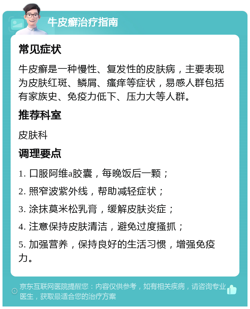 牛皮癣治疗指南 常见症状 牛皮癣是一种慢性、复发性的皮肤病，主要表现为皮肤红斑、鳞屑、瘙痒等症状，易感人群包括有家族史、免疫力低下、压力大等人群。 推荐科室 皮肤科 调理要点 1. 口服阿维a胶囊，每晚饭后一颗； 2. 照窄波紫外线，帮助减轻症状； 3. 涂抹莫米松乳膏，缓解皮肤炎症； 4. 注意保持皮肤清洁，避免过度搔抓； 5. 加强营养，保持良好的生活习惯，增强免疫力。