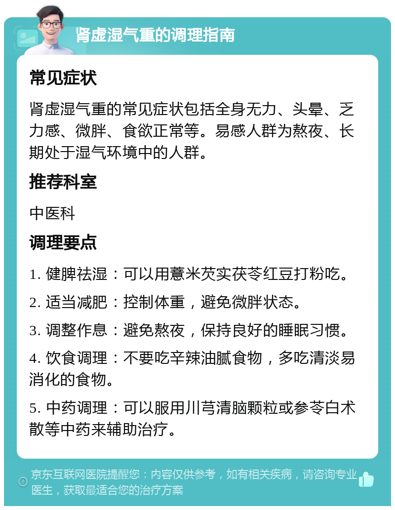 肾虚湿气重的调理指南 常见症状 肾虚湿气重的常见症状包括全身无力、头晕、乏力感、微胖、食欲正常等。易感人群为熬夜、长期处于湿气环境中的人群。 推荐科室 中医科 调理要点 1. 健脾祛湿：可以用薏米芡实茯苓红豆打粉吃。 2. 适当减肥：控制体重，避免微胖状态。 3. 调整作息：避免熬夜，保持良好的睡眠习惯。 4. 饮食调理：不要吃辛辣油腻食物，多吃清淡易消化的食物。 5. 中药调理：可以服用川芎清脑颗粒或参苓白术散等中药来辅助治疗。