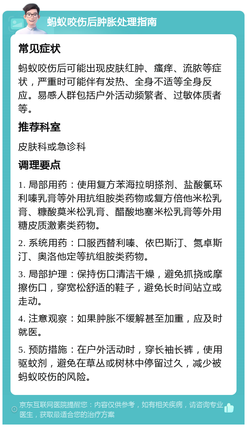 蚂蚁咬伤后肿胀处理指南 常见症状 蚂蚁咬伤后可能出现皮肤红肿、瘙痒、流脓等症状，严重时可能伴有发热、全身不适等全身反应。易感人群包括户外活动频繁者、过敏体质者等。 推荐科室 皮肤科或急诊科 调理要点 1. 局部用药：使用复方苯海拉明搽剂、盐酸氯环利嗪乳膏等外用抗组胺类药物或复方倍他米松乳膏、糠酸莫米松乳膏、醋酸地塞米松乳膏等外用糖皮质激素类药物。 2. 系统用药：口服西替利嗪、依巴斯汀、氮卓斯汀、奥洛他定等抗组胺类药物。 3. 局部护理：保持伤口清洁干燥，避免抓挠或摩擦伤口，穿宽松舒适的鞋子，避免长时间站立或走动。 4. 注意观察：如果肿胀不缓解甚至加重，应及时就医。 5. 预防措施：在户外活动时，穿长袖长裤，使用驱蚊剂，避免在草丛或树林中停留过久，减少被蚂蚁咬伤的风险。