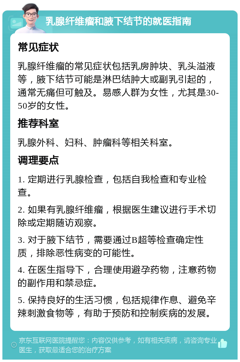 乳腺纤维瘤和腋下结节的就医指南 常见症状 乳腺纤维瘤的常见症状包括乳房肿块、乳头溢液等，腋下结节可能是淋巴结肿大或副乳引起的，通常无痛但可触及。易感人群为女性，尤其是30-50岁的女性。 推荐科室 乳腺外科、妇科、肿瘤科等相关科室。 调理要点 1. 定期进行乳腺检查，包括自我检查和专业检查。 2. 如果有乳腺纤维瘤，根据医生建议进行手术切除或定期随访观察。 3. 对于腋下结节，需要通过B超等检查确定性质，排除恶性病变的可能性。 4. 在医生指导下，合理使用避孕药物，注意药物的副作用和禁忌症。 5. 保持良好的生活习惯，包括规律作息、避免辛辣刺激食物等，有助于预防和控制疾病的发展。