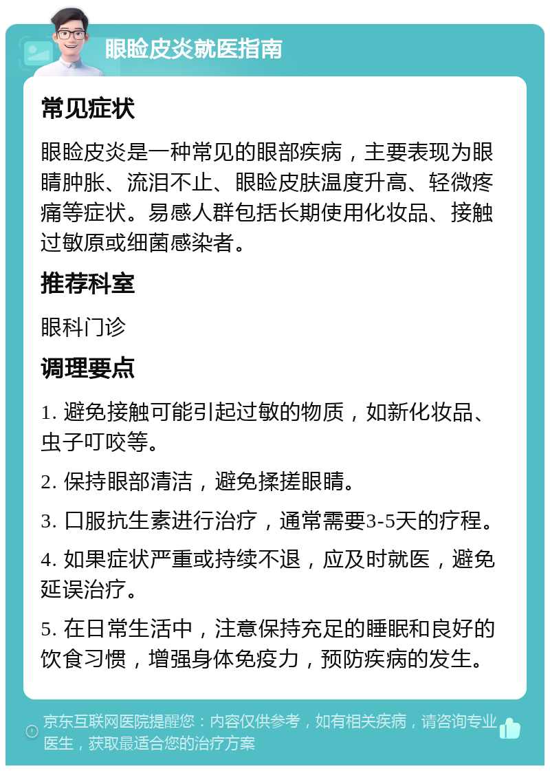 眼睑皮炎就医指南 常见症状 眼睑皮炎是一种常见的眼部疾病，主要表现为眼睛肿胀、流泪不止、眼睑皮肤温度升高、轻微疼痛等症状。易感人群包括长期使用化妆品、接触过敏原或细菌感染者。 推荐科室 眼科门诊 调理要点 1. 避免接触可能引起过敏的物质，如新化妆品、虫子叮咬等。 2. 保持眼部清洁，避免揉搓眼睛。 3. 口服抗生素进行治疗，通常需要3-5天的疗程。 4. 如果症状严重或持续不退，应及时就医，避免延误治疗。 5. 在日常生活中，注意保持充足的睡眠和良好的饮食习惯，增强身体免疫力，预防疾病的发生。