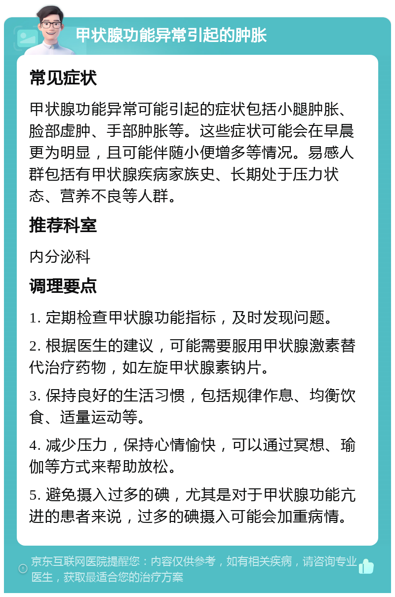 甲状腺功能异常引起的肿胀 常见症状 甲状腺功能异常可能引起的症状包括小腿肿胀、脸部虚肿、手部肿胀等。这些症状可能会在早晨更为明显，且可能伴随小便增多等情况。易感人群包括有甲状腺疾病家族史、长期处于压力状态、营养不良等人群。 推荐科室 内分泌科 调理要点 1. 定期检查甲状腺功能指标，及时发现问题。 2. 根据医生的建议，可能需要服用甲状腺激素替代治疗药物，如左旋甲状腺素钠片。 3. 保持良好的生活习惯，包括规律作息、均衡饮食、适量运动等。 4. 减少压力，保持心情愉快，可以通过冥想、瑜伽等方式来帮助放松。 5. 避免摄入过多的碘，尤其是对于甲状腺功能亢进的患者来说，过多的碘摄入可能会加重病情。