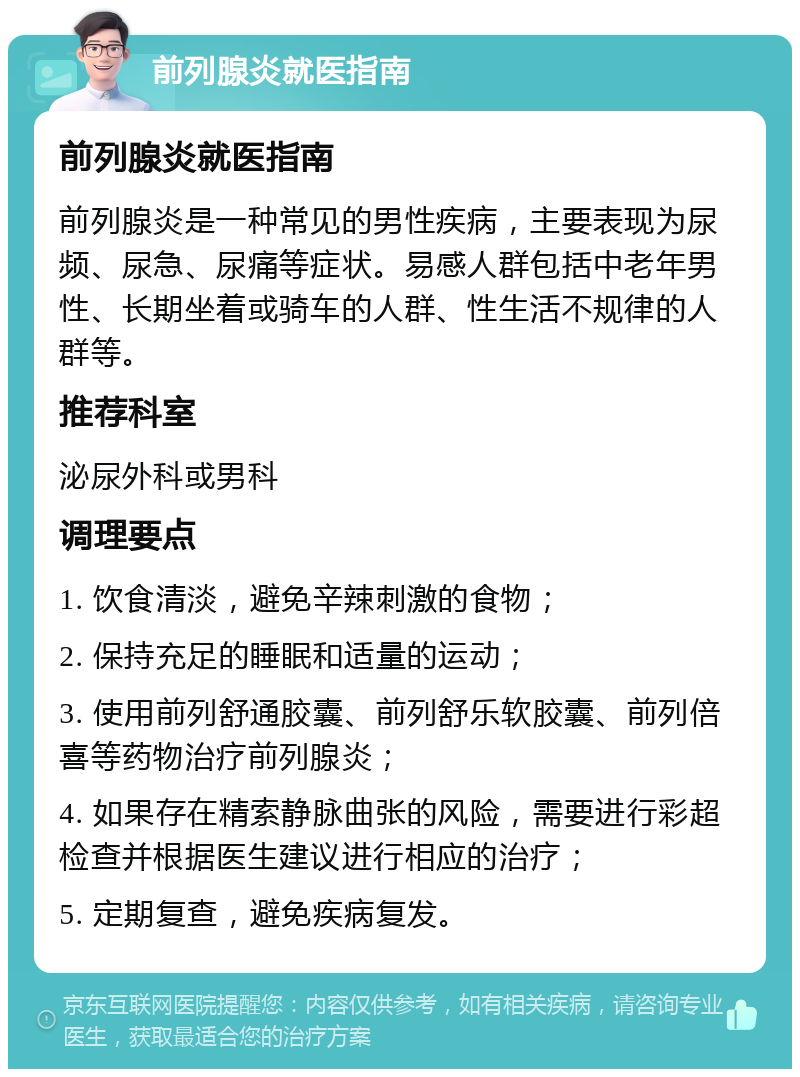 前列腺炎就医指南 前列腺炎就医指南 前列腺炎是一种常见的男性疾病，主要表现为尿频、尿急、尿痛等症状。易感人群包括中老年男性、长期坐着或骑车的人群、性生活不规律的人群等。 推荐科室 泌尿外科或男科 调理要点 1. 饮食清淡，避免辛辣刺激的食物； 2. 保持充足的睡眠和适量的运动； 3. 使用前列舒通胶囊、前列舒乐软胶囊、前列倍喜等药物治疗前列腺炎； 4. 如果存在精索静脉曲张的风险，需要进行彩超检查并根据医生建议进行相应的治疗； 5. 定期复查，避免疾病复发。