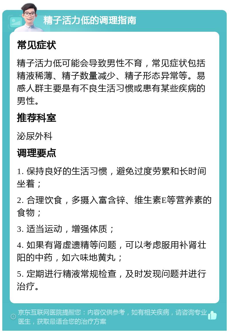 精子活力低的调理指南 常见症状 精子活力低可能会导致男性不育，常见症状包括精液稀薄、精子数量减少、精子形态异常等。易感人群主要是有不良生活习惯或患有某些疾病的男性。 推荐科室 泌尿外科 调理要点 1. 保持良好的生活习惯，避免过度劳累和长时间坐着； 2. 合理饮食，多摄入富含锌、维生素E等营养素的食物； 3. 适当运动，增强体质； 4. 如果有肾虚遗精等问题，可以考虑服用补肾壮阳的中药，如六味地黄丸； 5. 定期进行精液常规检查，及时发现问题并进行治疗。