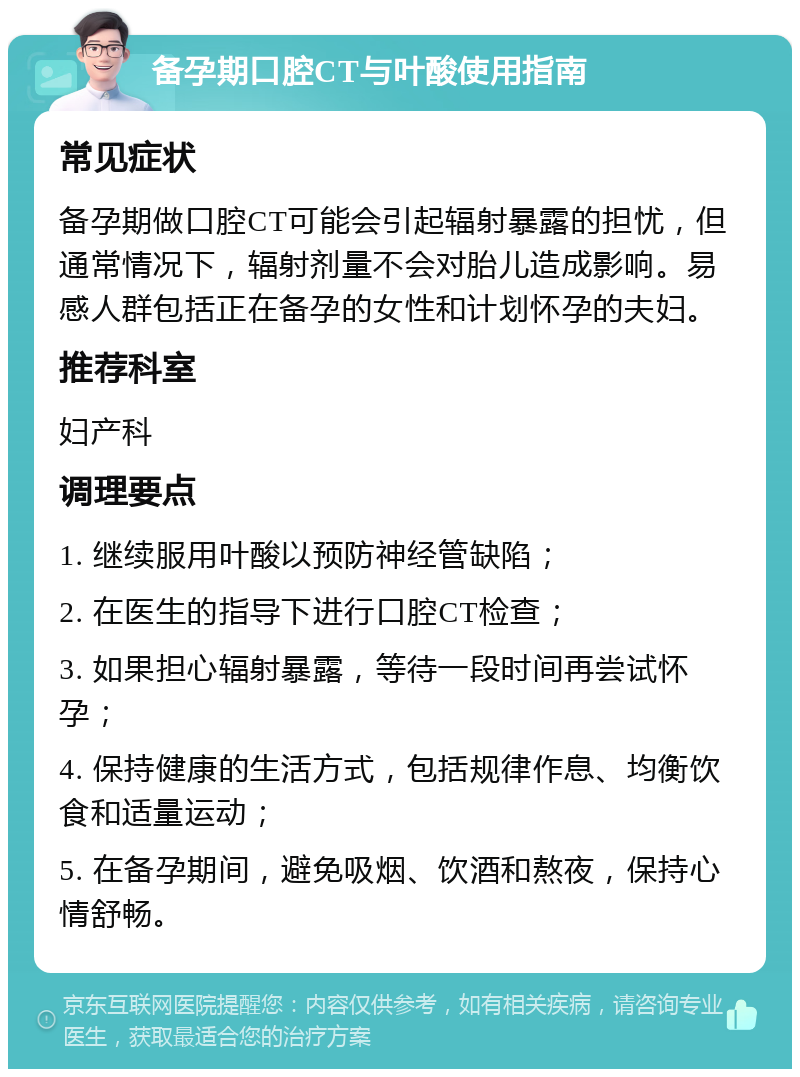 备孕期口腔CT与叶酸使用指南 常见症状 备孕期做口腔CT可能会引起辐射暴露的担忧，但通常情况下，辐射剂量不会对胎儿造成影响。易感人群包括正在备孕的女性和计划怀孕的夫妇。 推荐科室 妇产科 调理要点 1. 继续服用叶酸以预防神经管缺陷； 2. 在医生的指导下进行口腔CT检查； 3. 如果担心辐射暴露，等待一段时间再尝试怀孕； 4. 保持健康的生活方式，包括规律作息、均衡饮食和适量运动； 5. 在备孕期间，避免吸烟、饮酒和熬夜，保持心情舒畅。