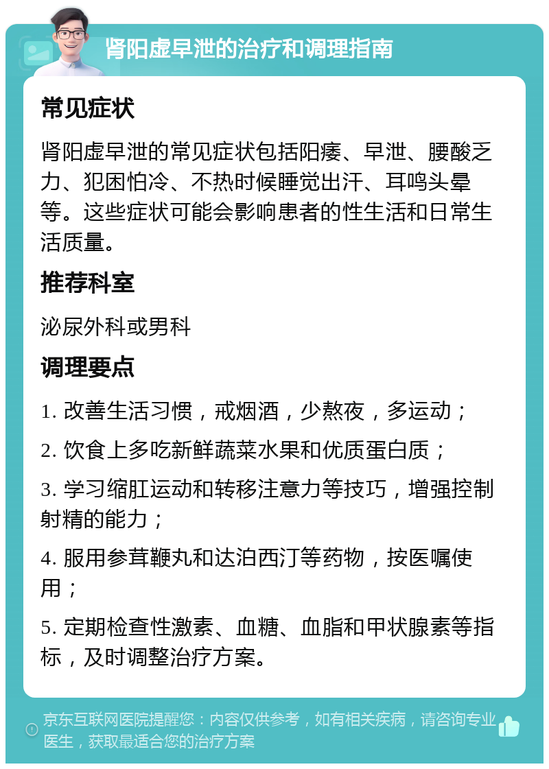 肾阳虚早泄的治疗和调理指南 常见症状 肾阳虚早泄的常见症状包括阳痿、早泄、腰酸乏力、犯困怕冷、不热时候睡觉出汗、耳鸣头晕等。这些症状可能会影响患者的性生活和日常生活质量。 推荐科室 泌尿外科或男科 调理要点 1. 改善生活习惯，戒烟酒，少熬夜，多运动； 2. 饮食上多吃新鲜蔬菜水果和优质蛋白质； 3. 学习缩肛运动和转移注意力等技巧，增强控制射精的能力； 4. 服用参茸鞭丸和达泊西汀等药物，按医嘱使用； 5. 定期检查性激素、血糖、血脂和甲状腺素等指标，及时调整治疗方案。