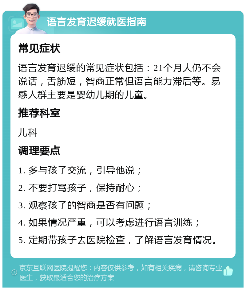 语言发育迟缓就医指南 常见症状 语言发育迟缓的常见症状包括：21个月大仍不会说话，舌筋短，智商正常但语言能力滞后等。易感人群主要是婴幼儿期的儿童。 推荐科室 儿科 调理要点 1. 多与孩子交流，引导他说； 2. 不要打骂孩子，保持耐心； 3. 观察孩子的智商是否有问题； 4. 如果情况严重，可以考虑进行语言训练； 5. 定期带孩子去医院检查，了解语言发育情况。