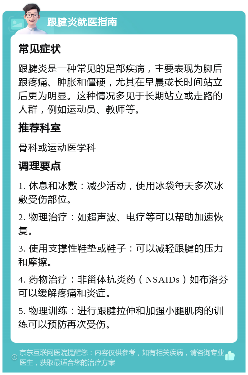 跟腱炎就医指南 常见症状 跟腱炎是一种常见的足部疾病，主要表现为脚后跟疼痛、肿胀和僵硬，尤其在早晨或长时间站立后更为明显。这种情况多见于长期站立或走路的人群，例如运动员、教师等。 推荐科室 骨科或运动医学科 调理要点 1. 休息和冰敷：减少活动，使用冰袋每天多次冰敷受伤部位。 2. 物理治疗：如超声波、电疗等可以帮助加速恢复。 3. 使用支撑性鞋垫或鞋子：可以减轻跟腱的压力和摩擦。 4. 药物治疗：非甾体抗炎药（NSAIDs）如布洛芬可以缓解疼痛和炎症。 5. 物理训练：进行跟腱拉伸和加强小腿肌肉的训练可以预防再次受伤。