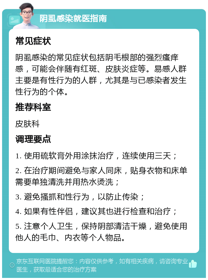 阴虱感染就医指南 常见症状 阴虱感染的常见症状包括阴毛根部的强烈瘙痒感，可能会伴随有红斑、皮肤炎症等。易感人群主要是有性行为的人群，尤其是与已感染者发生性行为的个体。 推荐科室 皮肤科 调理要点 1. 使用硫软膏外用涂抹治疗，连续使用三天； 2. 在治疗期间避免与家人同床，贴身衣物和床单需要单独清洗并用热水烫洗； 3. 避免搔抓和性行为，以防止传染； 4. 如果有性伴侣，建议其也进行检查和治疗； 5. 注意个人卫生，保持阴部清洁干燥，避免使用他人的毛巾、内衣等个人物品。