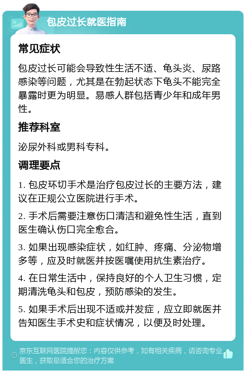 包皮过长就医指南 常见症状 包皮过长可能会导致性生活不适、龟头炎、尿路感染等问题，尤其是在勃起状态下龟头不能完全暴露时更为明显。易感人群包括青少年和成年男性。 推荐科室 泌尿外科或男科专科。 调理要点 1. 包皮环切手术是治疗包皮过长的主要方法，建议在正规公立医院进行手术。 2. 手术后需要注意伤口清洁和避免性生活，直到医生确认伤口完全愈合。 3. 如果出现感染症状，如红肿、疼痛、分泌物增多等，应及时就医并按医嘱使用抗生素治疗。 4. 在日常生活中，保持良好的个人卫生习惯，定期清洗龟头和包皮，预防感染的发生。 5. 如果手术后出现不适或并发症，应立即就医并告知医生手术史和症状情况，以便及时处理。