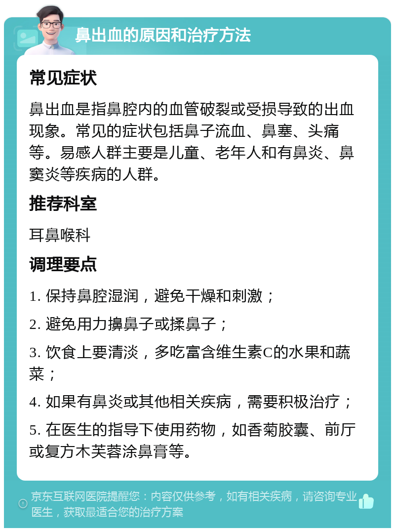 鼻出血的原因和治疗方法 常见症状 鼻出血是指鼻腔内的血管破裂或受损导致的出血现象。常见的症状包括鼻子流血、鼻塞、头痛等。易感人群主要是儿童、老年人和有鼻炎、鼻窦炎等疾病的人群。 推荐科室 耳鼻喉科 调理要点 1. 保持鼻腔湿润，避免干燥和刺激； 2. 避免用力擤鼻子或揉鼻子； 3. 饮食上要清淡，多吃富含维生素C的水果和蔬菜； 4. 如果有鼻炎或其他相关疾病，需要积极治疗； 5. 在医生的指导下使用药物，如香菊胶囊、前厅或复方木芙蓉涂鼻膏等。