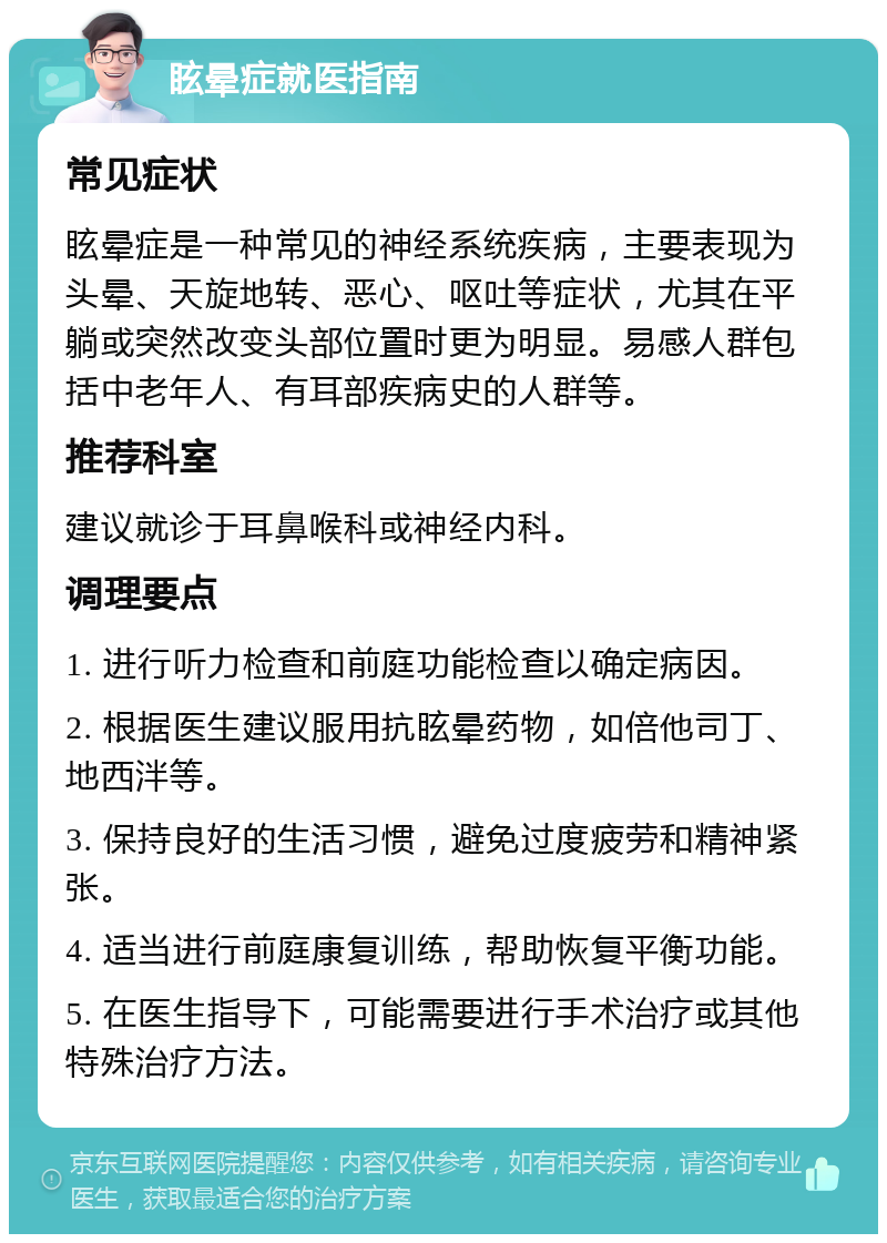 眩晕症就医指南 常见症状 眩晕症是一种常见的神经系统疾病，主要表现为头晕、天旋地转、恶心、呕吐等症状，尤其在平躺或突然改变头部位置时更为明显。易感人群包括中老年人、有耳部疾病史的人群等。 推荐科室 建议就诊于耳鼻喉科或神经内科。 调理要点 1. 进行听力检查和前庭功能检查以确定病因。 2. 根据医生建议服用抗眩晕药物，如倍他司丁、地西泮等。 3. 保持良好的生活习惯，避免过度疲劳和精神紧张。 4. 适当进行前庭康复训练，帮助恢复平衡功能。 5. 在医生指导下，可能需要进行手术治疗或其他特殊治疗方法。